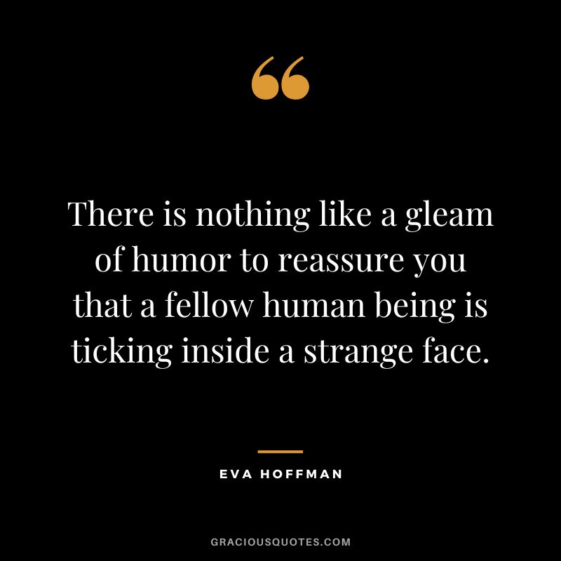 There is nothing like a gleam of humor to reassure you that a fellow human being is ticking inside a strange face. –Eva Hoffman