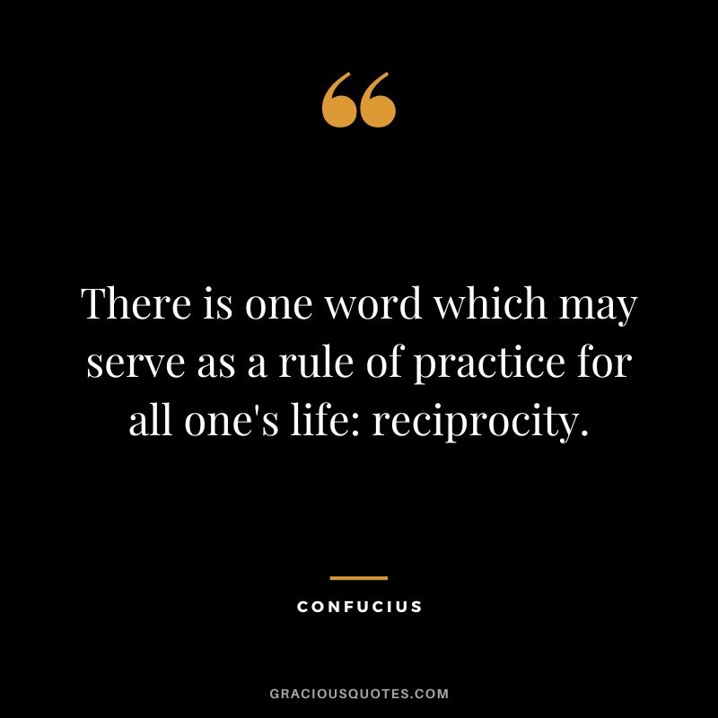 There is one word which may serve as a rule of practice for all one's life reciprocity. - Confucius
