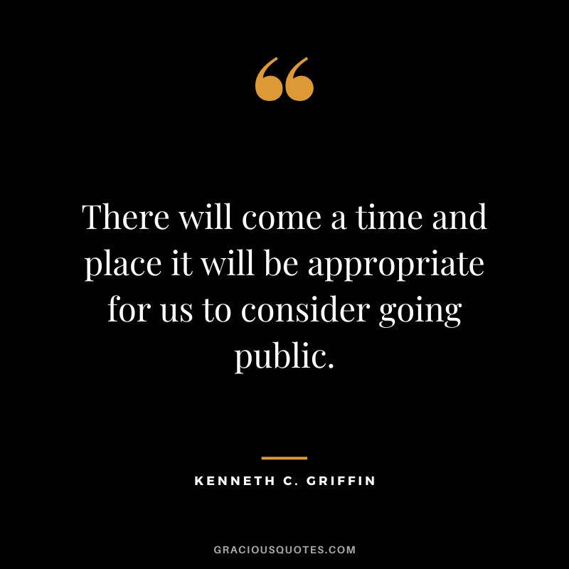 There will come a time and place it will be appropriate for us to consider going public.