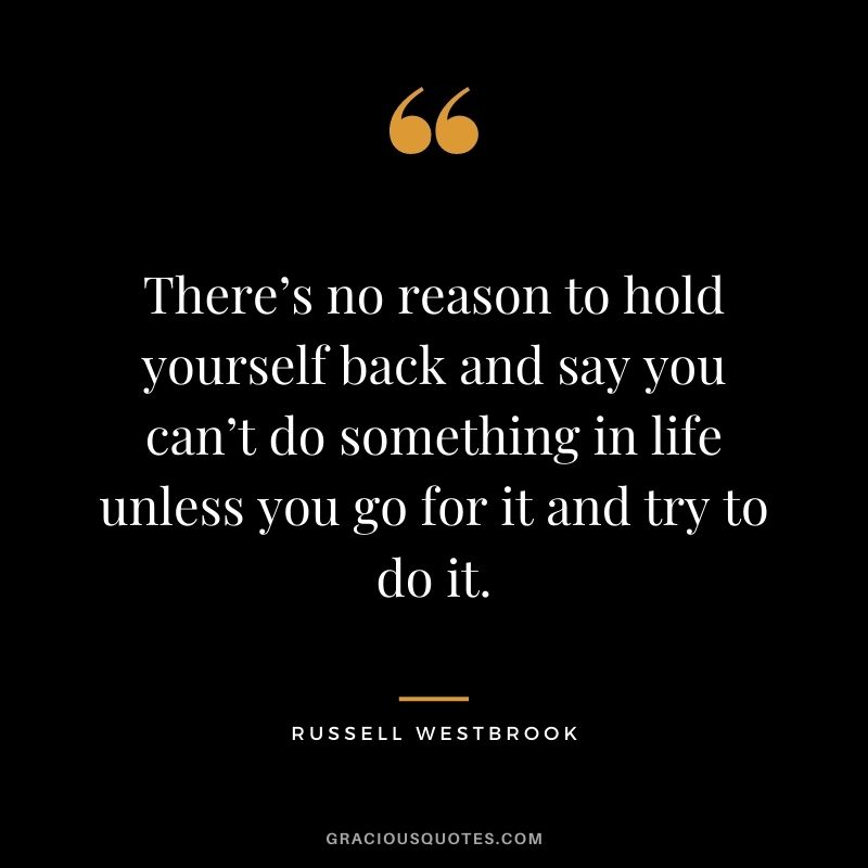 There’s no reason to hold yourself back and say you can’t do something in life unless you go for it and try to do it.