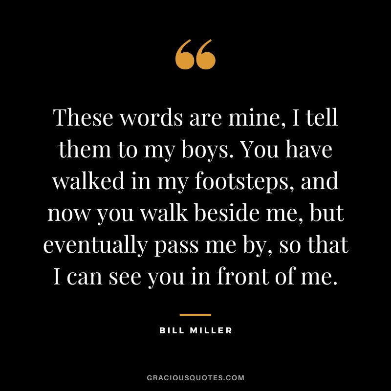 These words are mine, I tell them to my boys. You have walked in my footsteps, and now you walk beside me, but eventually pass me by, so that I can see you in front of me.