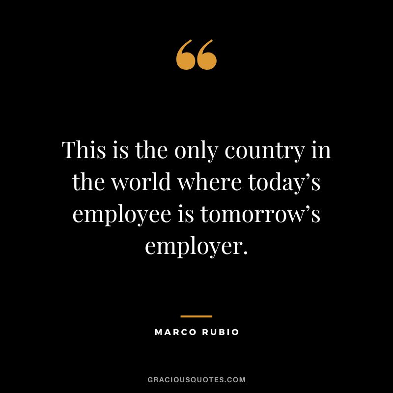This is the only country in the world where today’s employee is tomorrow’s employer. - Marco Rubio