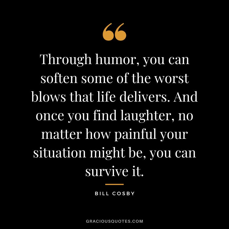 Through humor, you can soften some of the worst blows that life delivers. And once you find laughter, no matter how painful your situation might be, you can survive it. - Bill Cosby