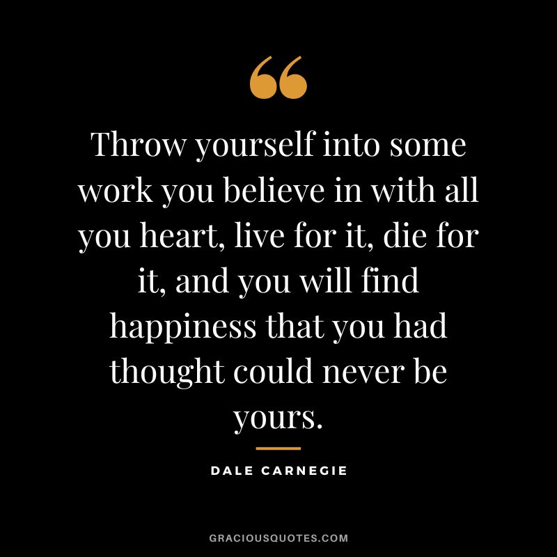 Throw yourself into some work you believe in with all you heart, live for it, die for it, and you will find happiness that you had thought could never be yours. - Dale Carnegie
