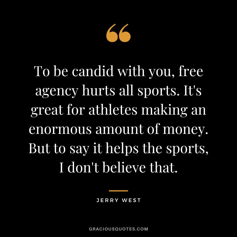 To be candid with you, free agency hurts all sports. It's great for athletes making an enormous amount of money. But to say it helps the sports, I don't believe that.