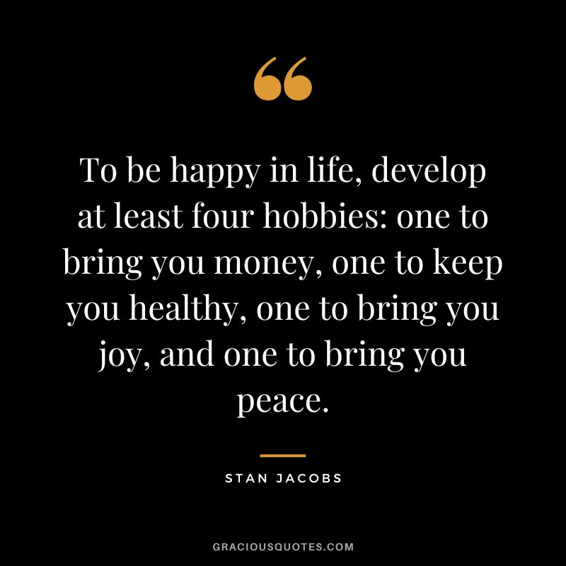 To be happy in life, develop at least four hobbies: one to bring you money, one to keep you healthy, one to bring you joy, and one to bring you peace. ― Stan Jacobs