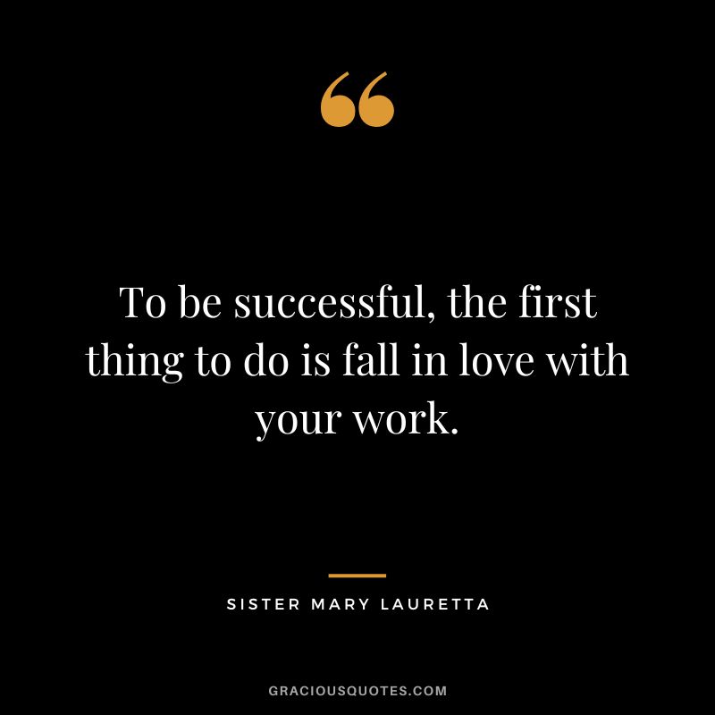 To be successful, the first thing to do is fall in love with your work. - Sister Mary Lauretta