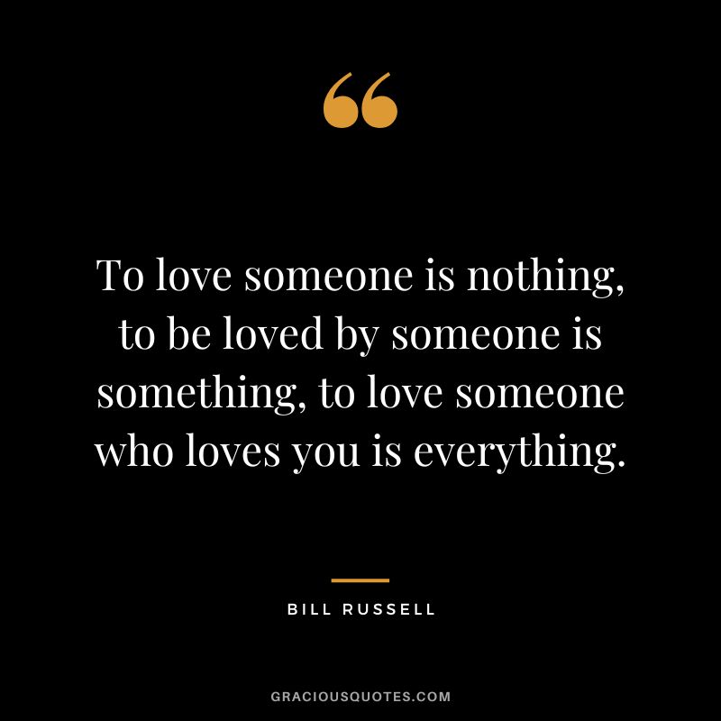 To love someone is nothing, to be loved by someone is something, to love someone who loves you is everything.