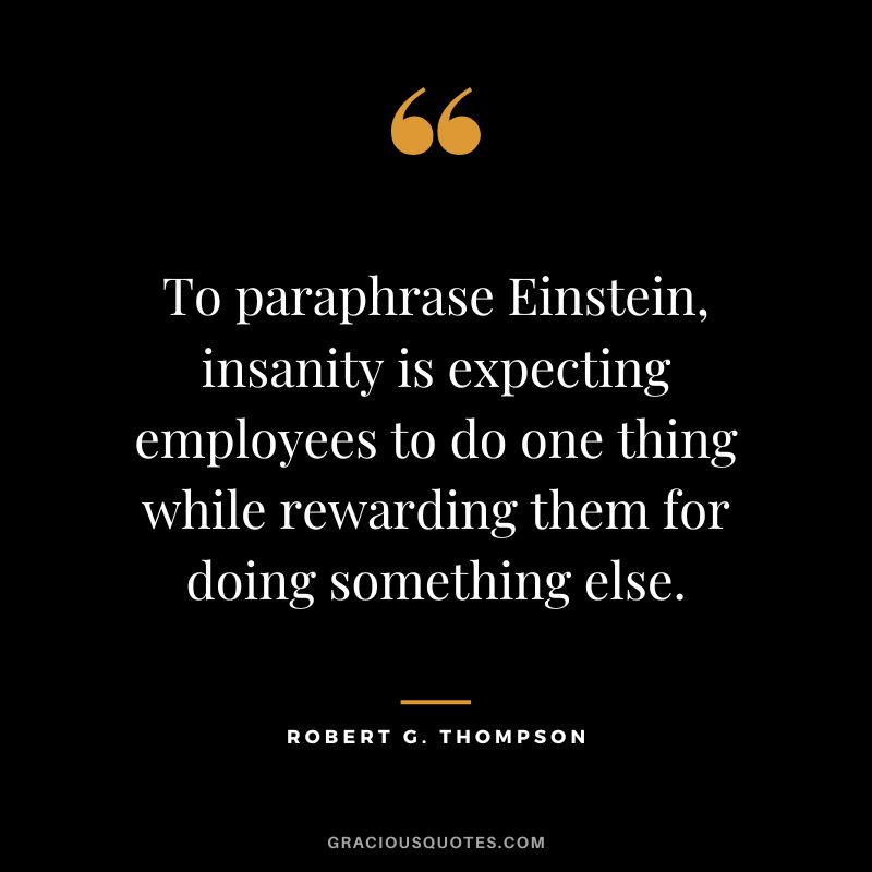To paraphrase Einstein, insanity is expecting employees to do one thing while rewarding them for doing something else. - Robert G. Thompson