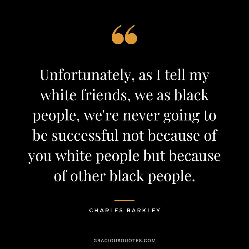 Unfortunately, as I tell my white friends, we as black people, we're never going to be successful not because of you white people but because of other black people.