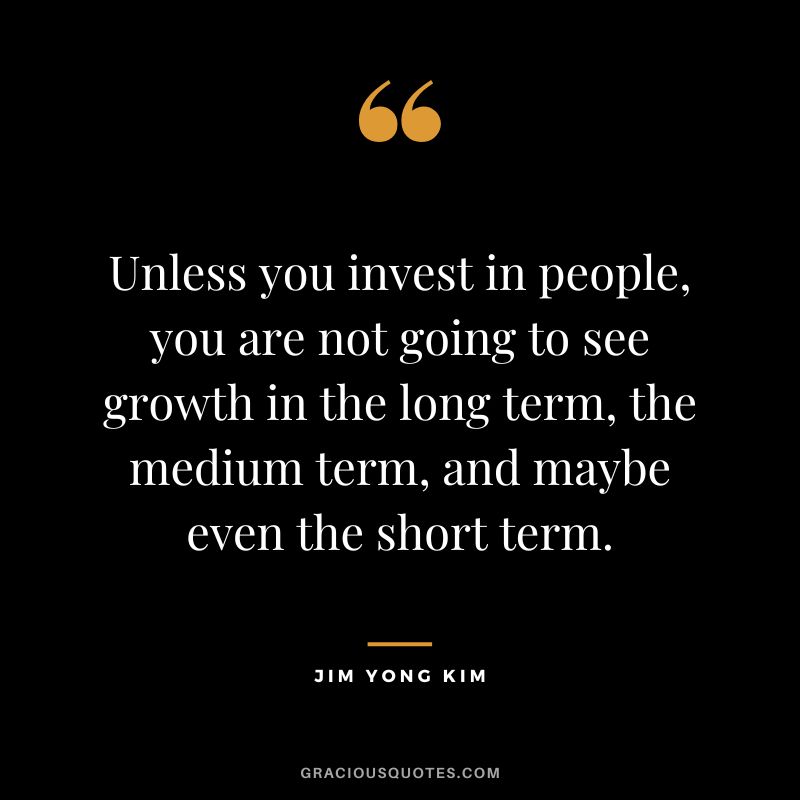 Unless you invest in people, you are not going to see growth in the long term, the medium term, and maybe even the short term. - Jim Yong Kim