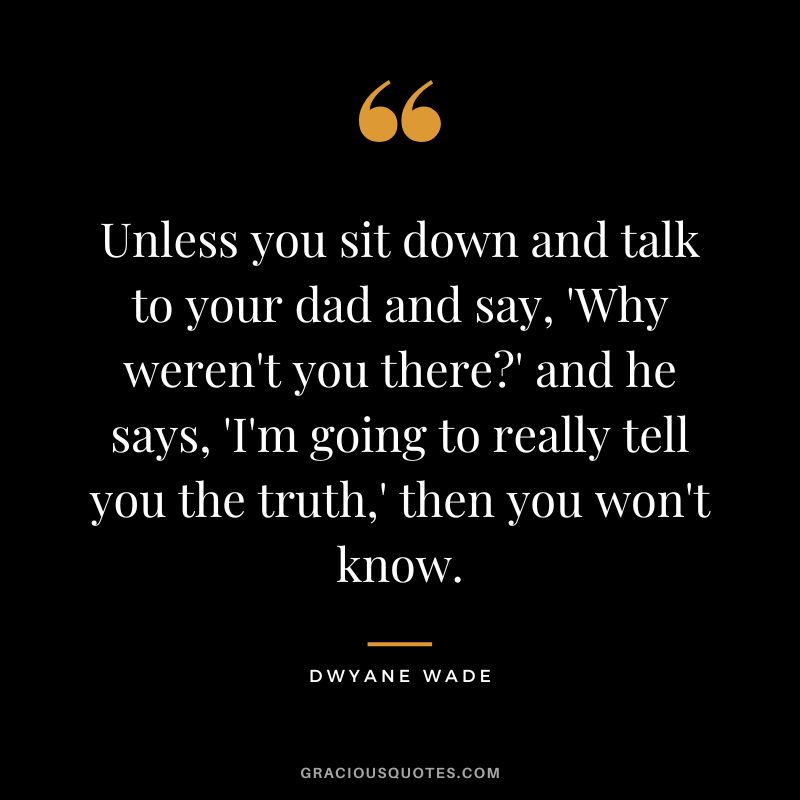 Unless you sit down and talk to your dad and say, 'Why weren't you there' and he says, 'I'm going to really tell you the truth,' then you won't know.
