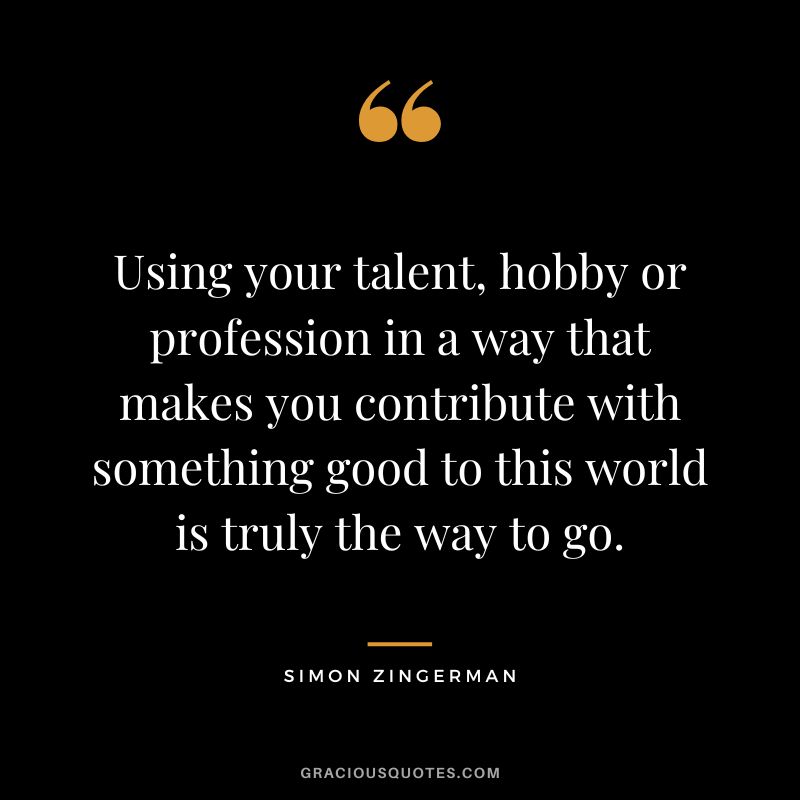 Using your talent, hobby or profession in a way that makes you contribute with something good to this world is truly the way to go. - Simon Zingerman
