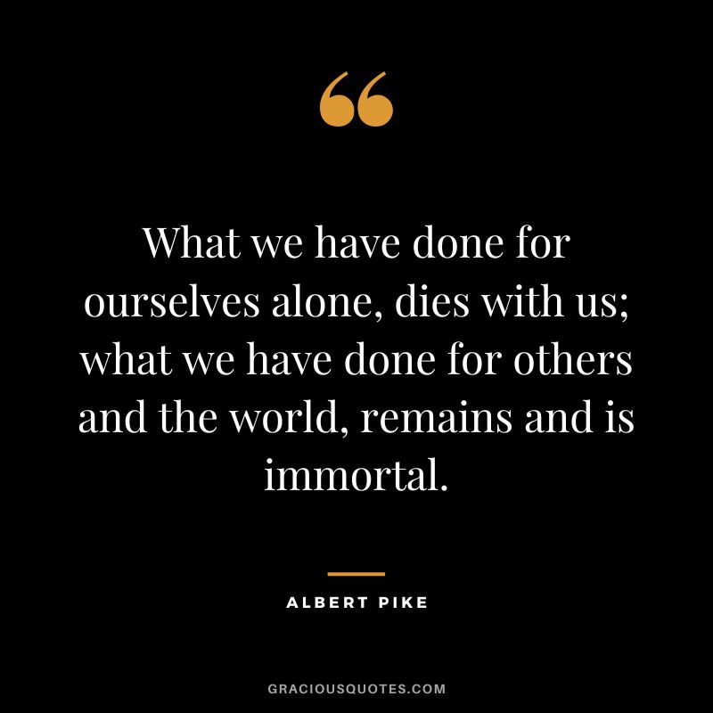What we have done for ourselves alone, dies with us; what we have done for others and the world, remains and is immortal. - Albert Pike