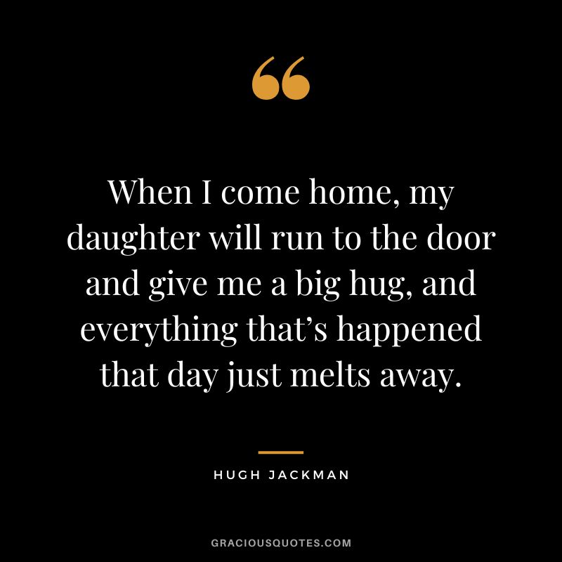 When I come home, my daughter will run to the door and give me a big hug, and everything that’s happened that day just melts away. - Hugh Jackman