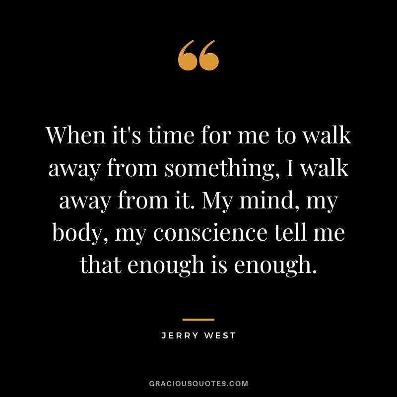 When it's time for me to walk away from something, I walk away from it. My mind, my body, my conscience tell me that enough is enough.