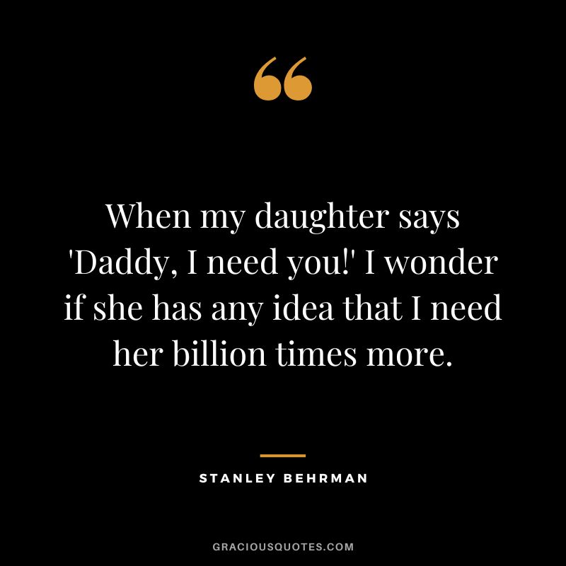 When my daughter says 'Daddy, I need you!' I wonder if she has any idea that I need her billion times more. - Stanley Behrman
