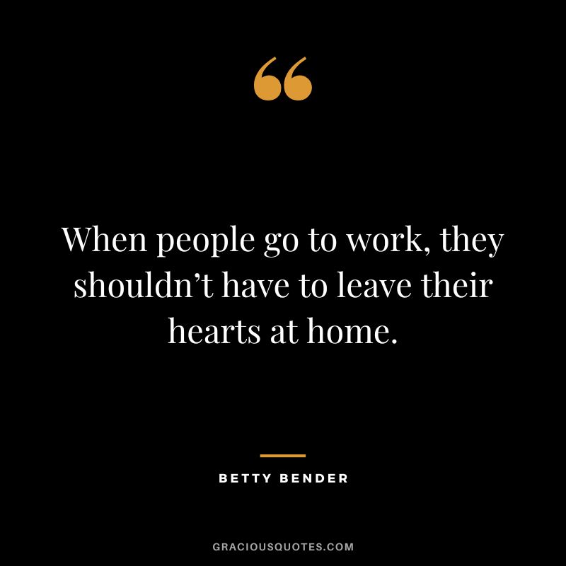 When people go to work, they shouldn’t have to leave their hearts at home. - Betty Bender