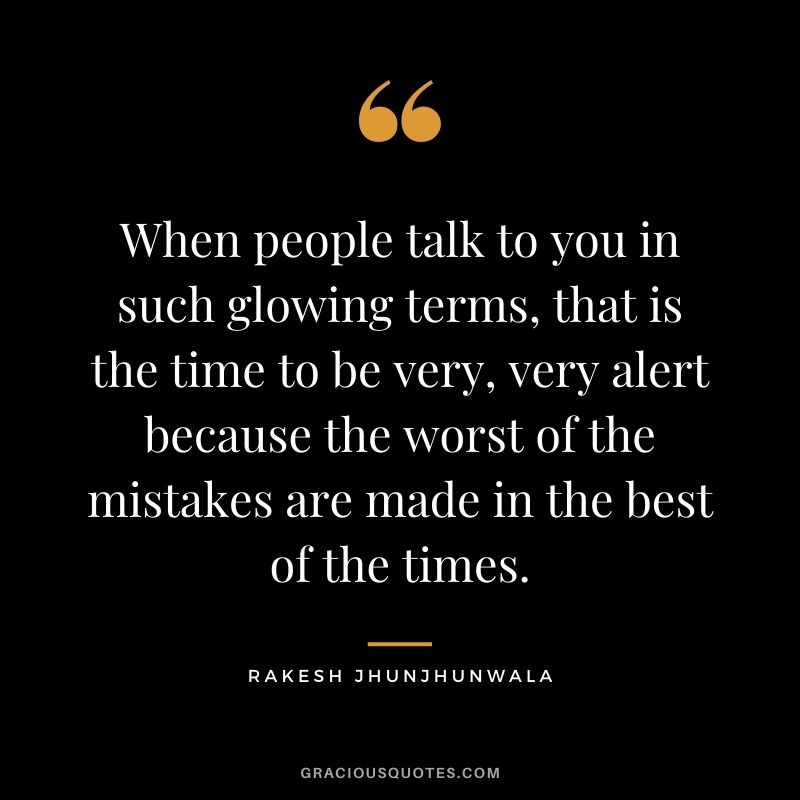 When people talk to you in such glowing terms, that is the time to be very, very alert because the worst of the mistakes are made in the best of the times.