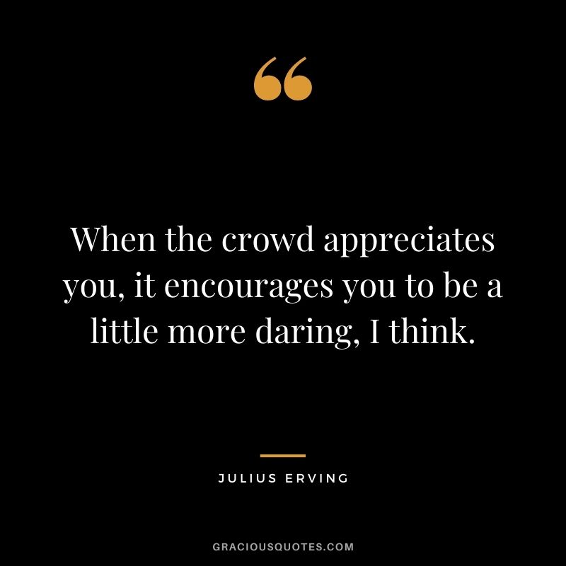 When the crowd appreciates you, it encourages you to be a little more daring, I think.