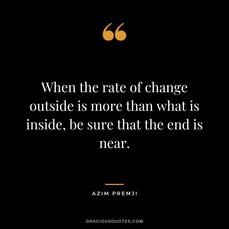 When the rate of change outside is more than what is inside, be sure that the end is near. – Azim Premji