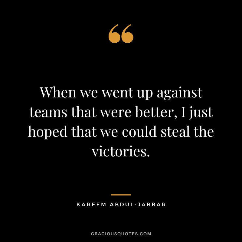 When we went up against teams that were better, I just hoped that we could steal the victories.