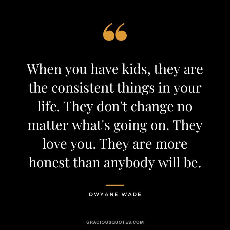When you have kids, they are the consistent things in your life. They don't change no matter what's going on. They love you. They are more honest than anybody will be.