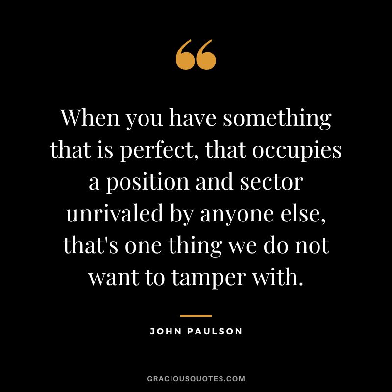 When you have something that is perfect, that occupies a position and sector unrivaled by anyone else, that's one thing we do not want to tamper with.