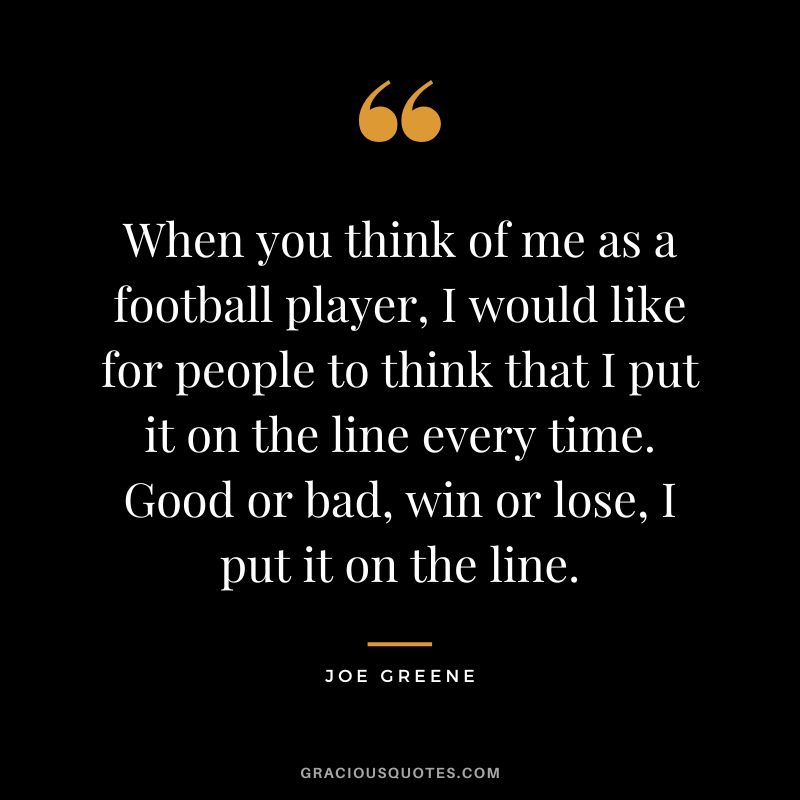 When you think of me as a football player, I would like for people to think that I put it on the line every time. Good or bad, win or lose, I put it on the line.