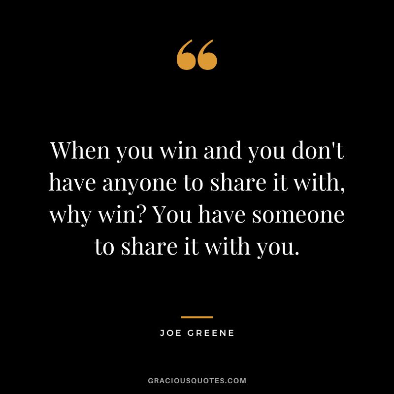 When you win and you don't have anyone to share it with, why win You have someone to share it with you.