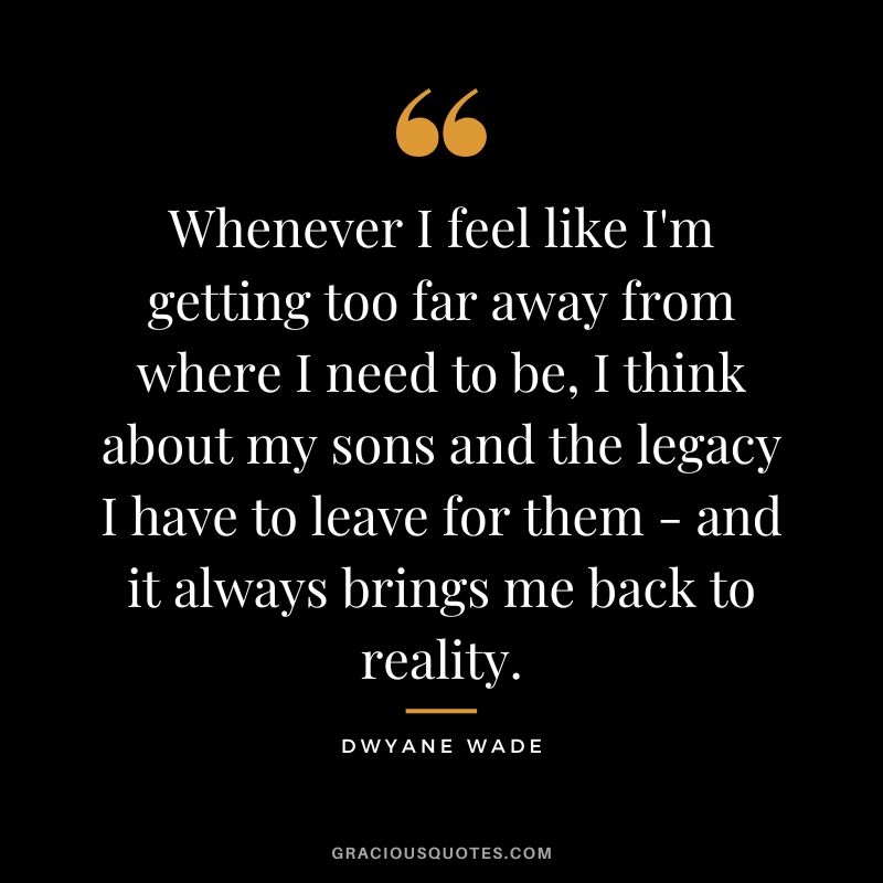 Whenever I feel like I'm getting too far away from where I need to be, I think about my sons and the legacy I have to leave for them - and it always brings me back to reality.