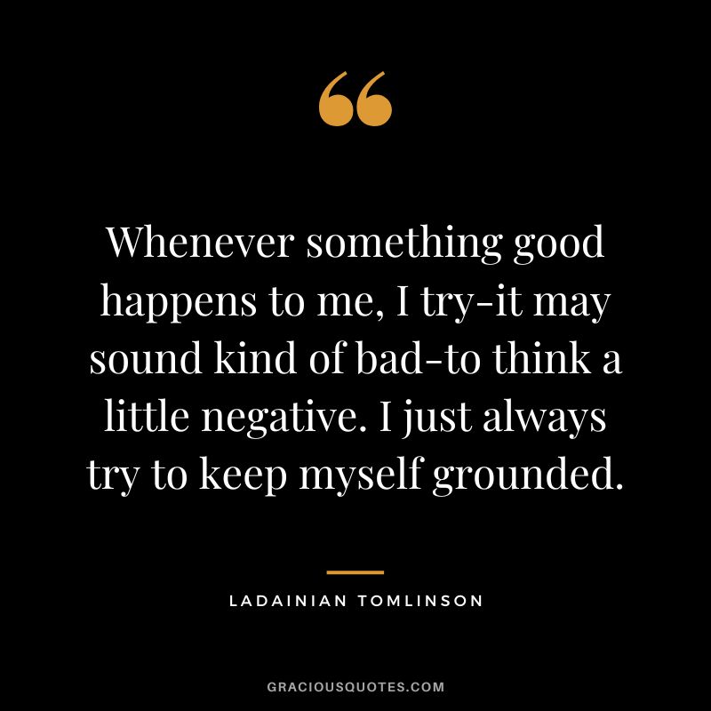 Whenever something good happens to me, I try-it may sound kind of bad-to think a little negative. I just always try to keep myself grounded.