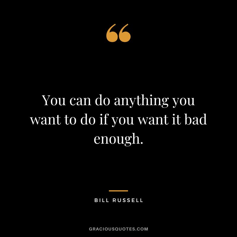 You can do anything you want to do if you want it bad enough.