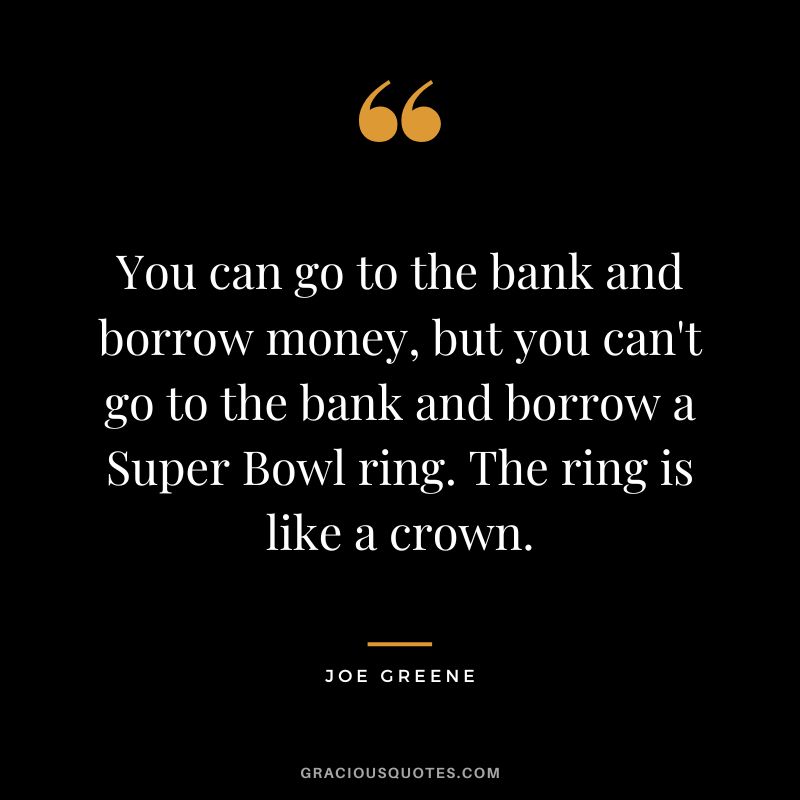 You can go to the bank and borrow money, but you can't go to the bank and borrow a Super Bowl ring. The ring is like a crown.