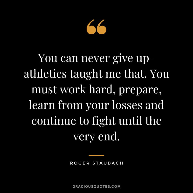 You can never give up-athletics taught me that. You must work hard, prepare, learn from your losses and continue to fight until the very end.