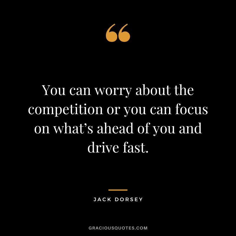 You can worry about the competition or you can focus on what’s ahead of you and drive fast. – Jack Dorsey