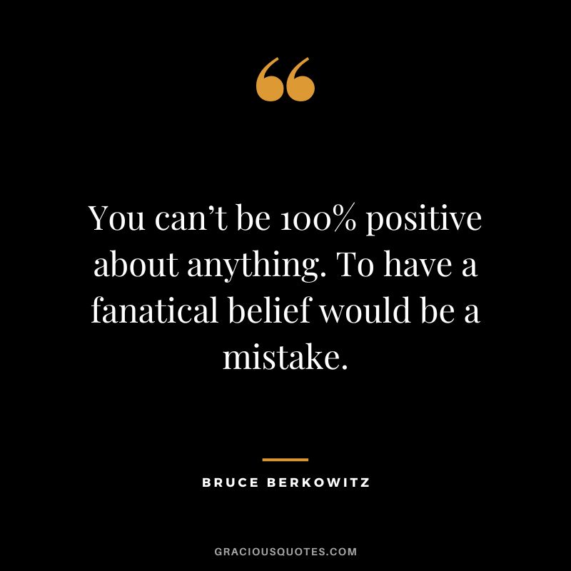 You can’t be 100% positive about anything. To have a fanatical belief would be a mistake.