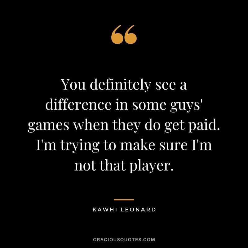 You definitely see a difference in some guys' games when they do get paid. I'm trying to make sure I'm not that player.