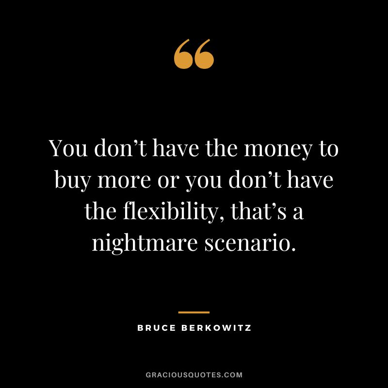 You don’t have the money to buy more or you don’t have the flexibility, that’s a nightmare scenario.