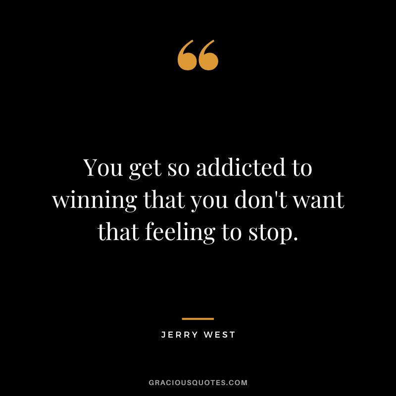 You get so addicted to winning that you don't want that feeling to stop.
