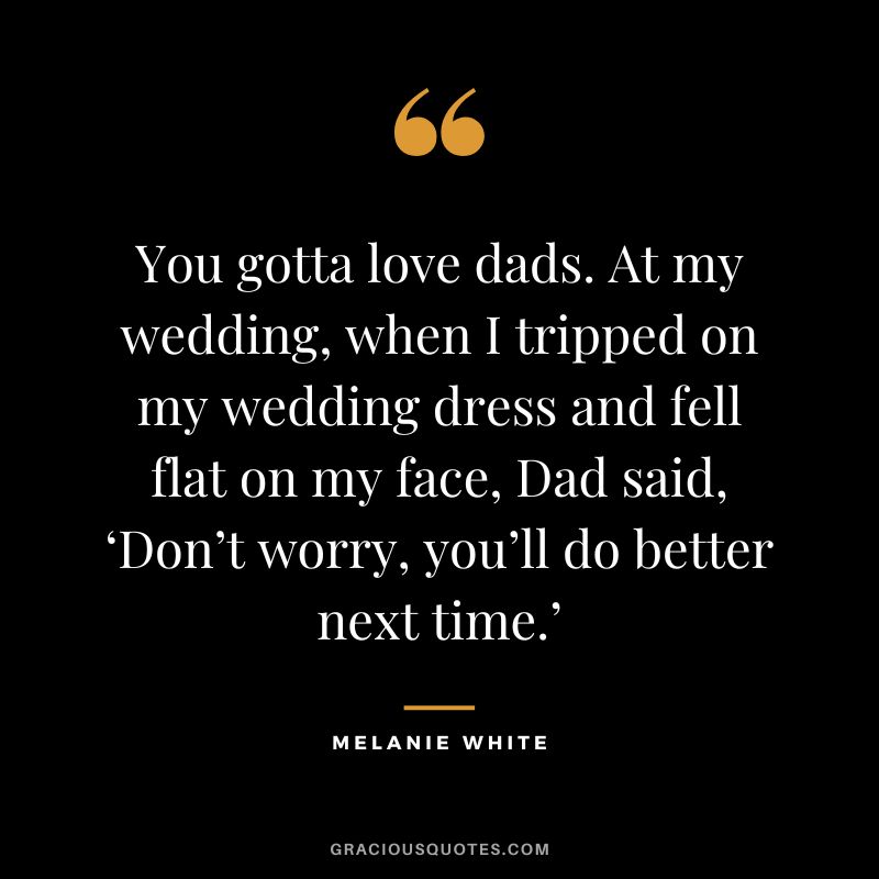 You gotta love dads. At my wedding, when I tripped on my wedding dress and fell flat on my face, Dad said, ‘Don’t worry, you’ll do better next time.’ — Melanie White