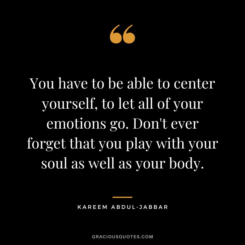 You have to be able to center yourself, to let all of your emotions go. Don't ever forget that you play with your soul as well as your body.
