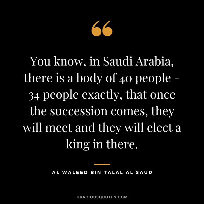 You know, in Saudi Arabia, there is a body of 40 people - 34 people exactly, that once the succession comes, they will meet and they will elect a king in there.