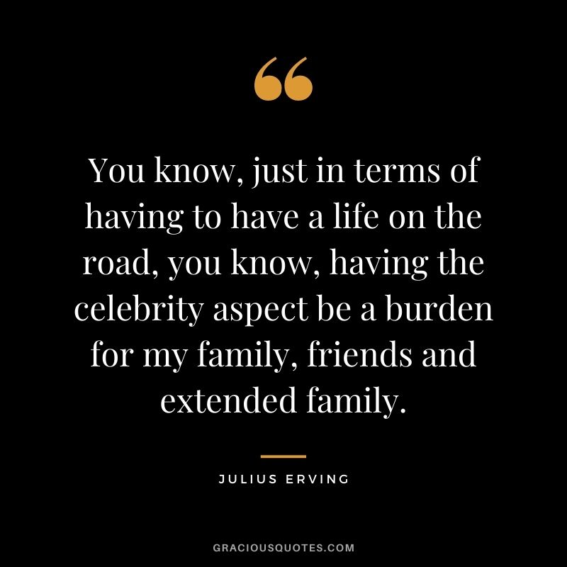 You know, just in terms of having to have a life on the road, you know, having the celebrity aspect be a burden for my family, friends and extended family.