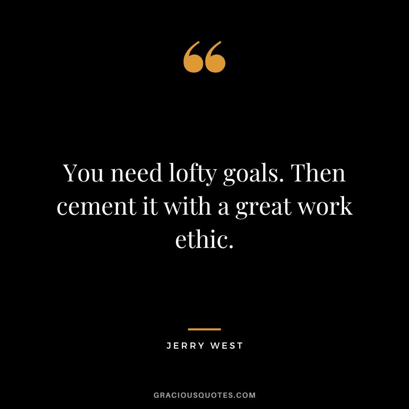 You need lofty goals. Then cement it with a great work ethic.