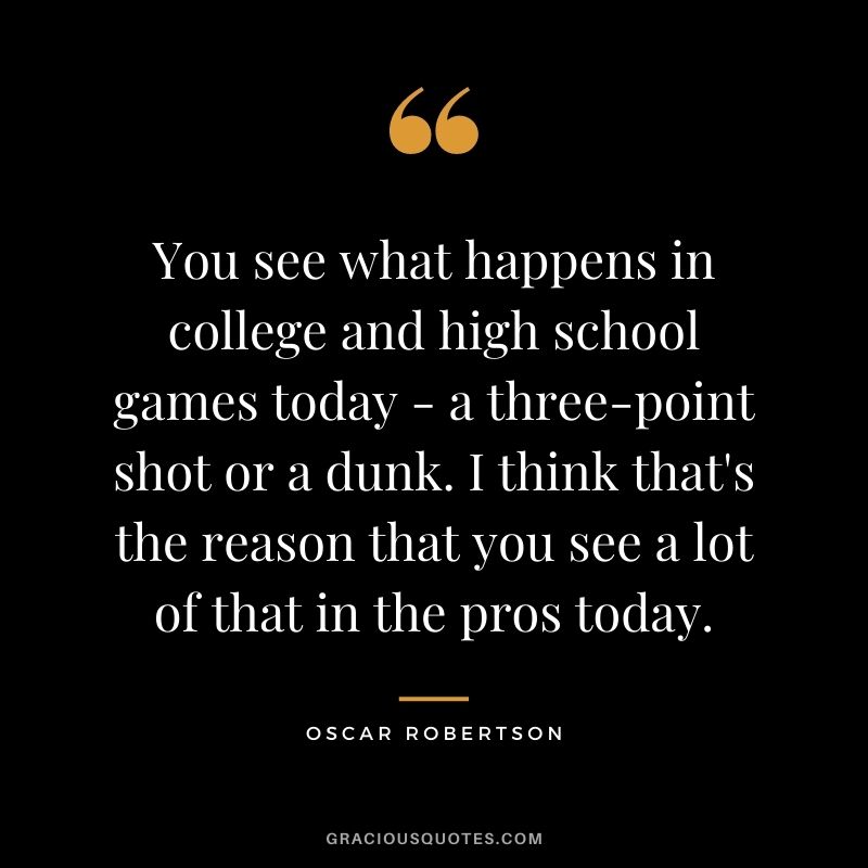 You see what happens in college and high school games today - a three-point shot or a dunk. I think that's the reason that you see a lot of that in the pros today.