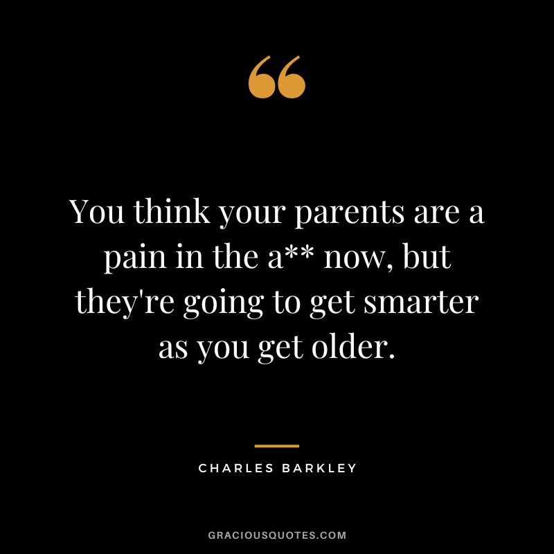 You think your parents are a pain in the a now, but they're going to get smarter as you get older.