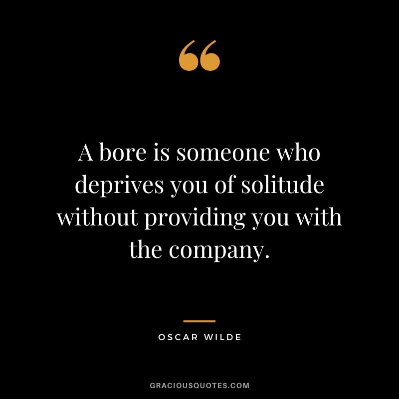 A bore is someone who deprives you of solitude without providing you with the company. – Oscar Wilde