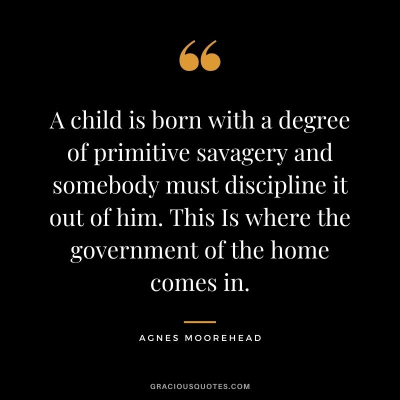 A child is born with a degree of primitive savagery and somebody must discipline it out of him. This Is where the government of the home comes in. - Agnes Moorehead