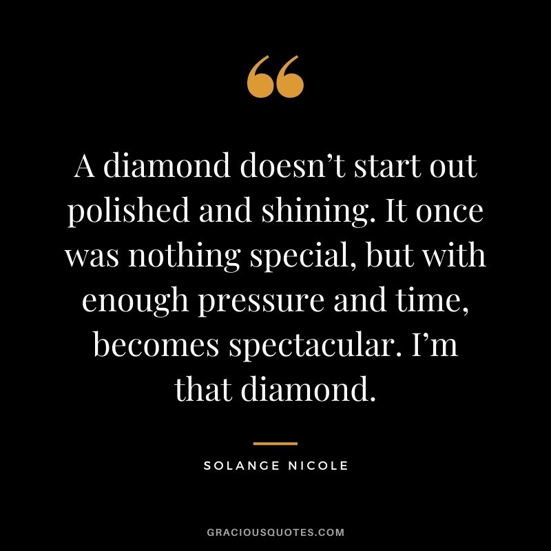 A diamond doesn’t start out polished and shining. It once was nothing special, but with enough pressure and time, becomes spectacular. I’m that diamond. - Solange Nicole
